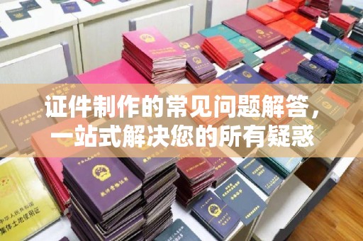 杏花岭证件制作的常见问题解答，一站式解决您的所有疑惑