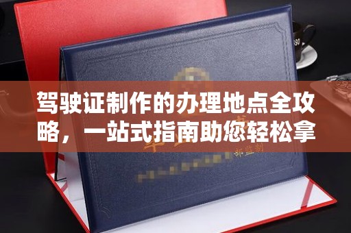 杏花岭驾驶证制作的办理地点全攻略，一站式指南助您轻松拿证